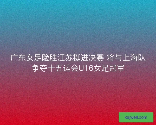 广东女足险胜江苏挺进决赛 将与上海队争夺十五运会U16女足冠军