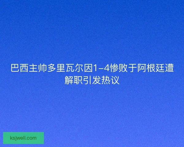 巴西主帅多里瓦尔因1-4惨败于阿根廷遭解职引发热议