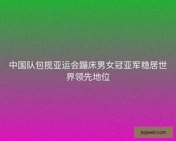 中国队包揽亚运会蹦床男女冠亚军稳居世界领先地位
