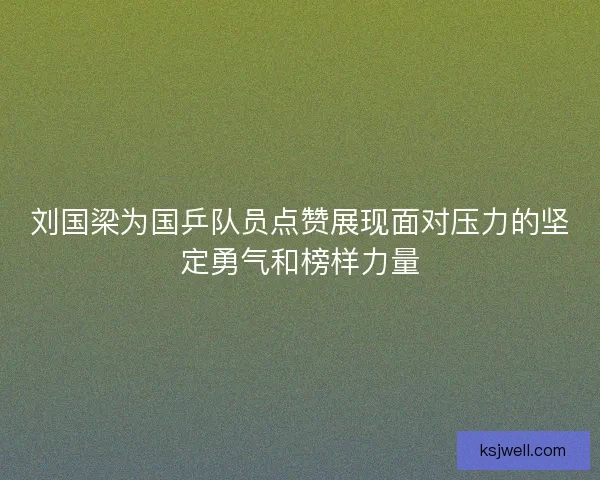 刘国梁为国乒队员点赞展现面对压力的坚定勇气和榜样力量