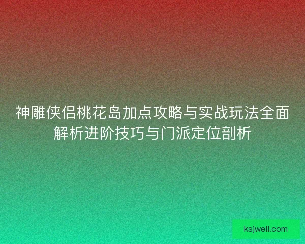 神雕侠侣桃花岛加点攻略与实战玩法全面解析进阶技巧与门派定位剖析