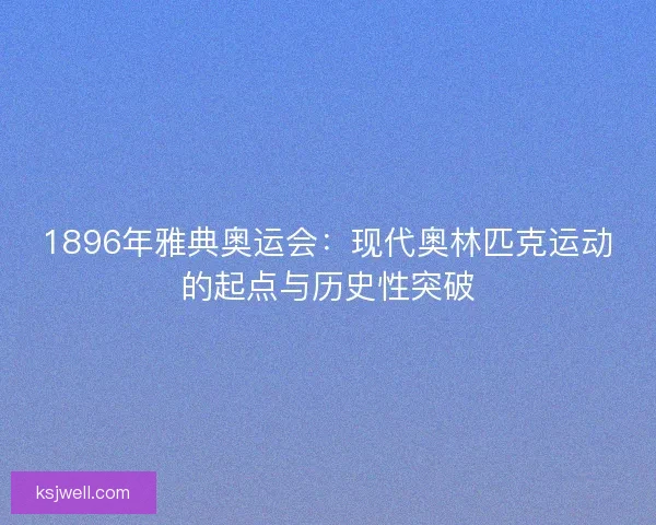 1896年雅典奥运会：现代奥林匹克运动的起点与历史性突破