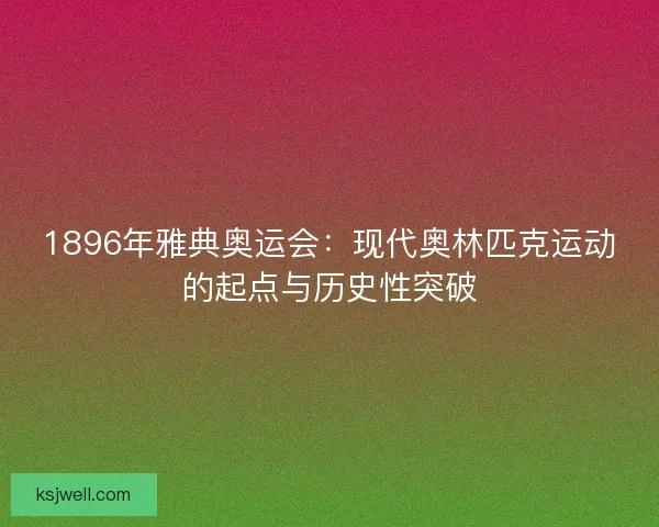 1896年雅典奥运会：现代奥林匹克运动的起点与历史性突破
