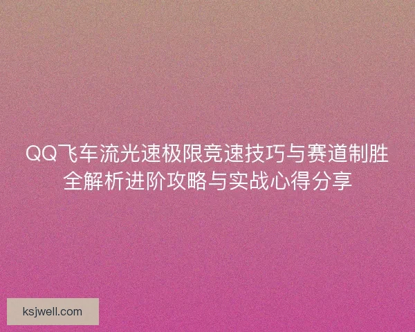 QQ飞车流光速极限竞速技巧与赛道制胜全解析进阶攻略与实战心得分享