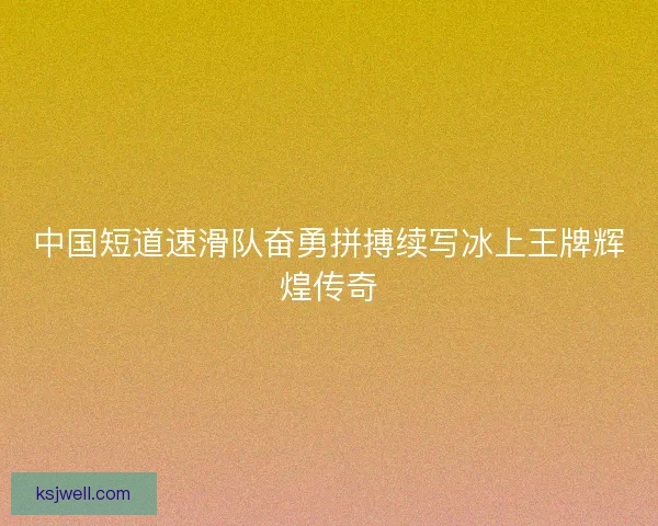 中国短道速滑队奋勇拼搏续写冰上王牌辉煌传奇