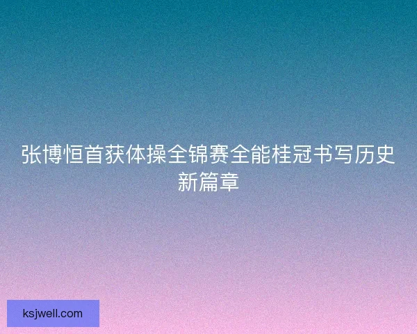 张博恒首获体操全锦赛全能桂冠书写历史新篇章